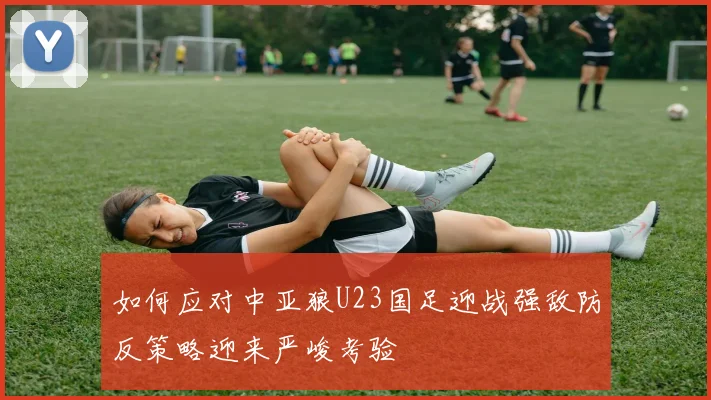 如何应对中亚狼U23国足迎战强敌防反策略迎来严峻考验