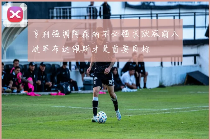 亨利强调阿森纳不必强求欧冠前八进军布达佩斯才是首要目标