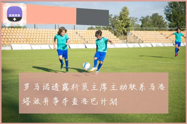 罗马诺透露科莫主席主动联系马洛塔放弃争夺查洛巴计划