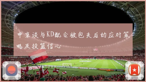 申京谈与KD配合被包夹后的应对策略及投篮信心