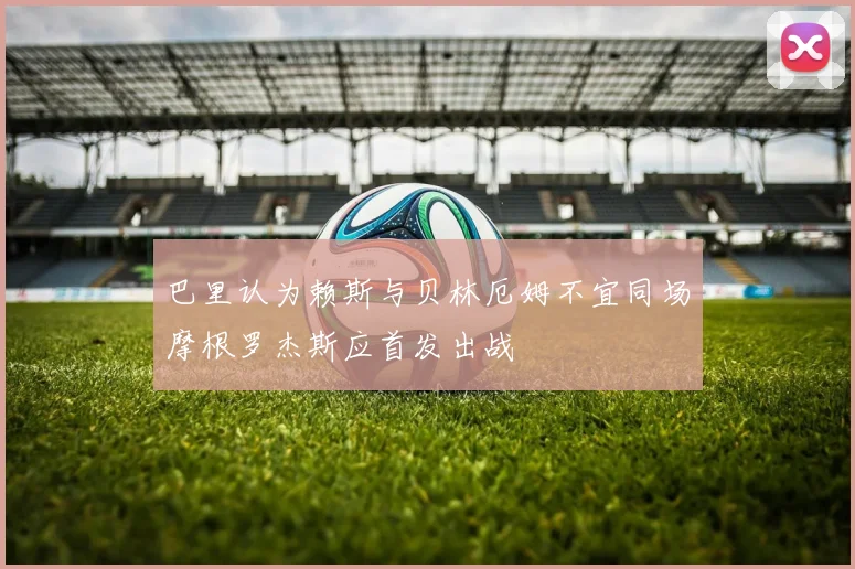 巴里认为赖斯与贝林厄姆不宜同场摩根罗杰斯应首发出战