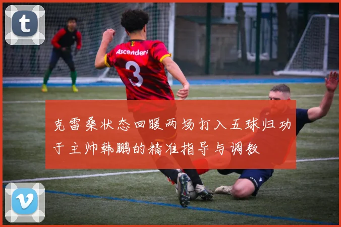 克雷桑状态回暖两场打入五球归功于主帅韩鹏的精准指导与调教