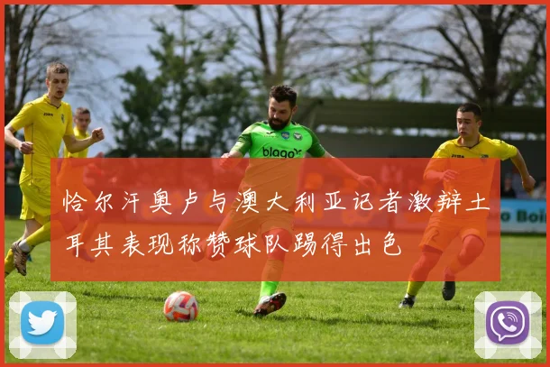 恰尔汗奥卢与澳大利亚记者激辩土耳其表现称赞球队踢得出色