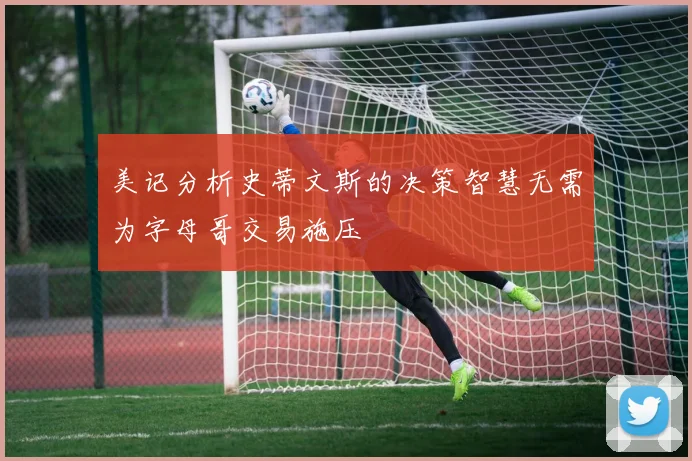 美记分析史蒂文斯的决策智慧无需为字母哥交易施压