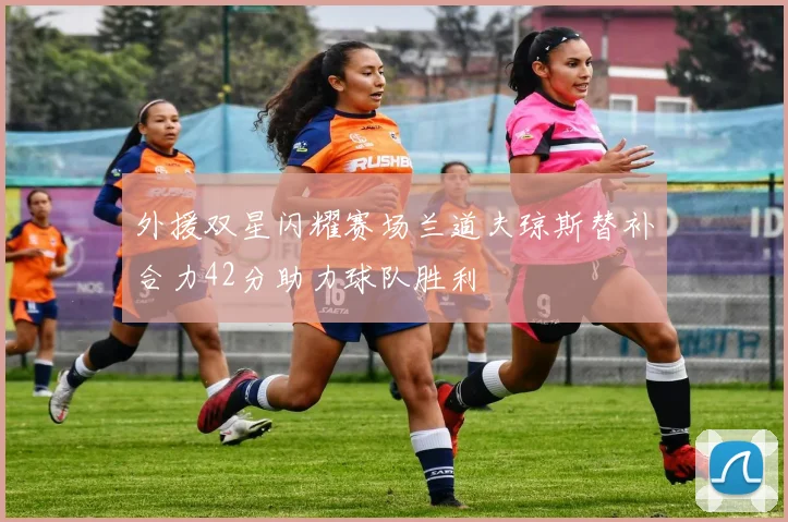 外援双星闪耀赛场兰道夫琼斯替补合力42分助力球队胜利